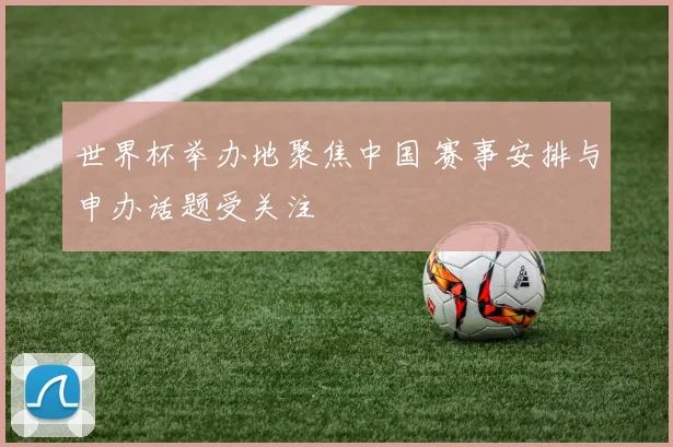 世界杯举办地聚焦中国 赛事安排与申办话题受关注