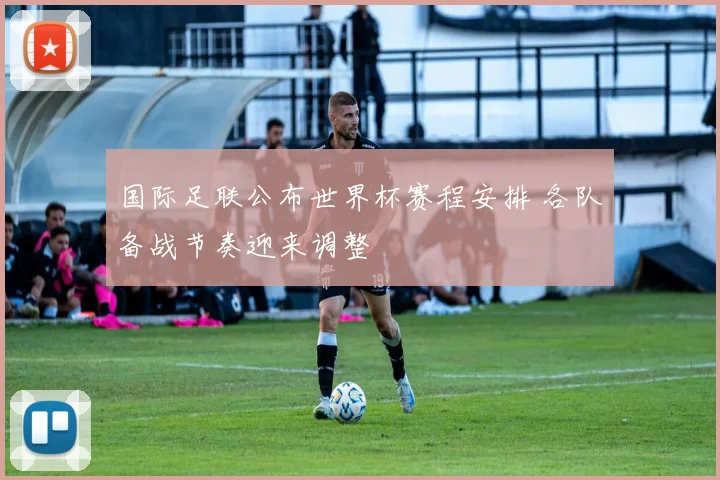 国际足联公布世界杯赛程安排 各队备战节奏迎来调整