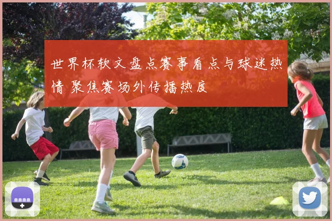 世界杯软文盘点赛事看点与球迷热情 聚焦赛场外传播热度