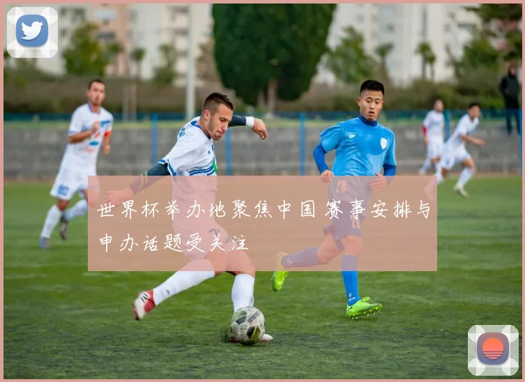 世界杯举办地聚焦中国 赛事安排与申办话题受关注
