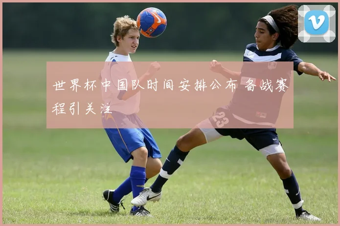 世界杯中国队时间安排公布 备战赛程引关注