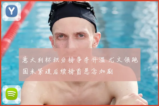 意大利杯积分榜争夺升温 尤文领跑国米紧追后续榜首悬念加剧