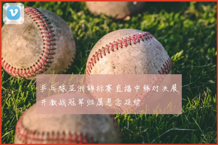 乒乓球亚洲锦标赛直播中韩对决展开激战冠军归属悬念延续