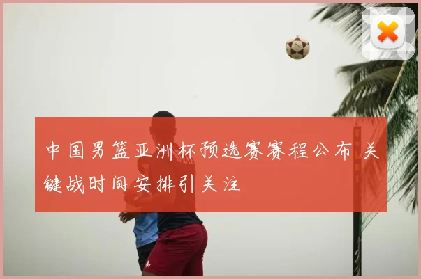 中国男篮亚洲杯预选赛赛程公布 关键战时间安排引关注