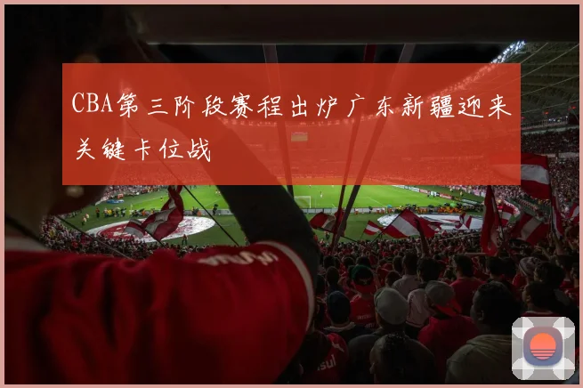 CBA第三阶段赛程出炉广东新疆迎来关键卡位战