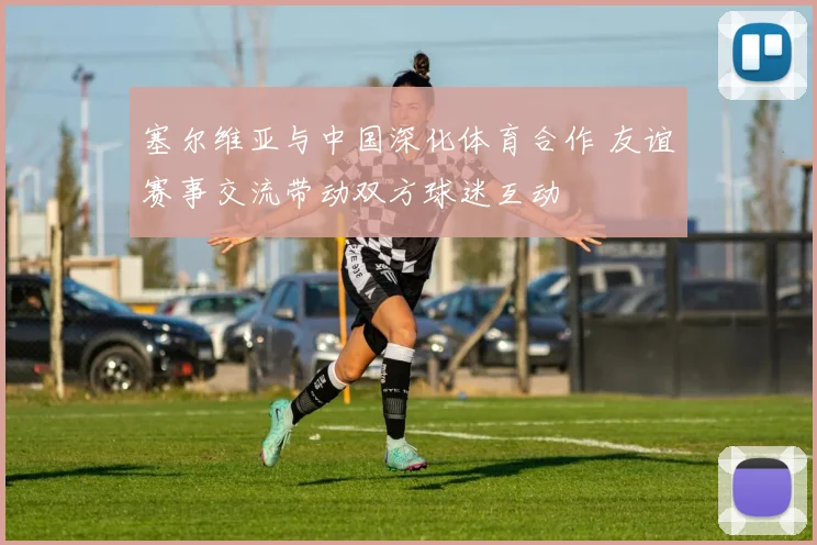 塞尔维亚与中国深化体育合作 友谊赛事交流带动双方球迷互动