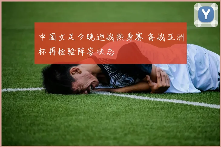 中国女足今晚迎战热身赛 备战亚洲杯再检验阵容状态