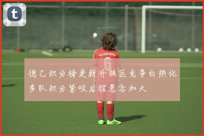 德乙积分榜更新升级区竞争白热化多队积分紧咬后程悬念加大