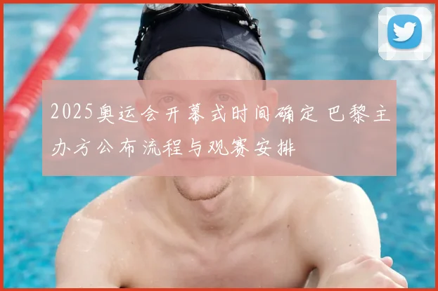 2025奥运会开幕式时间确定 巴黎主办方公布流程与观赛安排