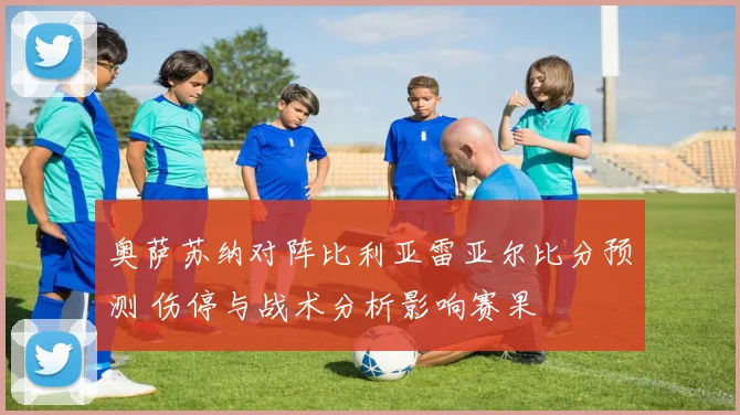 奥萨苏纳对阵比利亚雷亚尔比分预测 伤停与战术分析影响赛果
