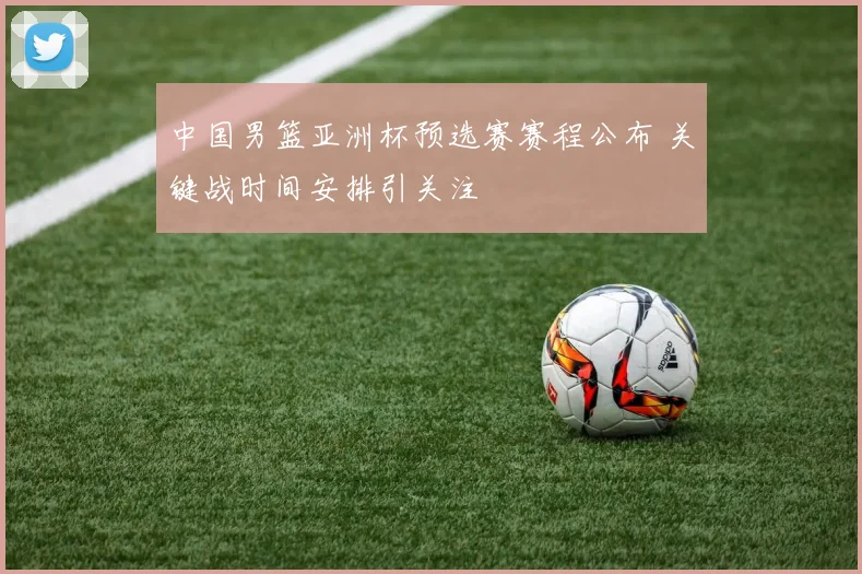中国男篮亚洲杯预选赛赛程公布 关键战时间安排引关注