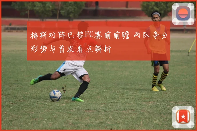 梅斯对阵巴黎FC赛前前瞻 两队争分形势与首发看点解析