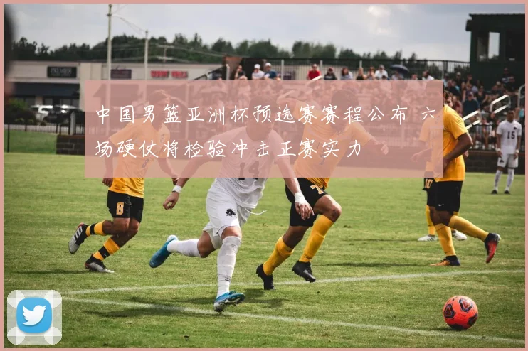 中国男篮亚洲杯预选赛赛程公布 六场硬仗将检验冲击正赛实力