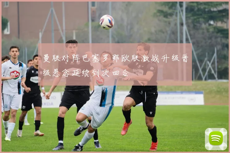 曼联对阵巴塞罗那欧联激战升级晋级悬念延续到次回合