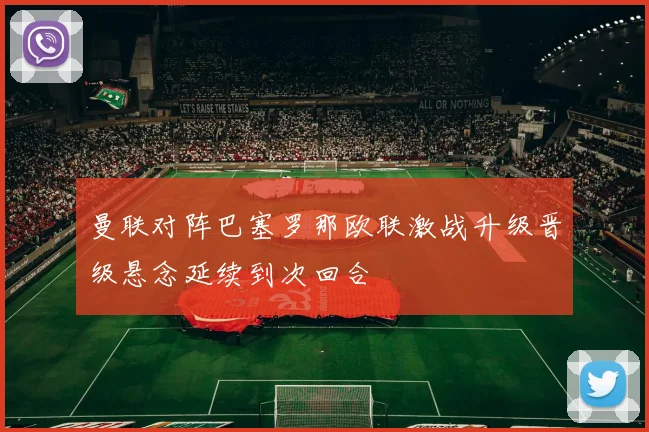 曼联对阵巴塞罗那欧联激战升级晋级悬念延续到次回合