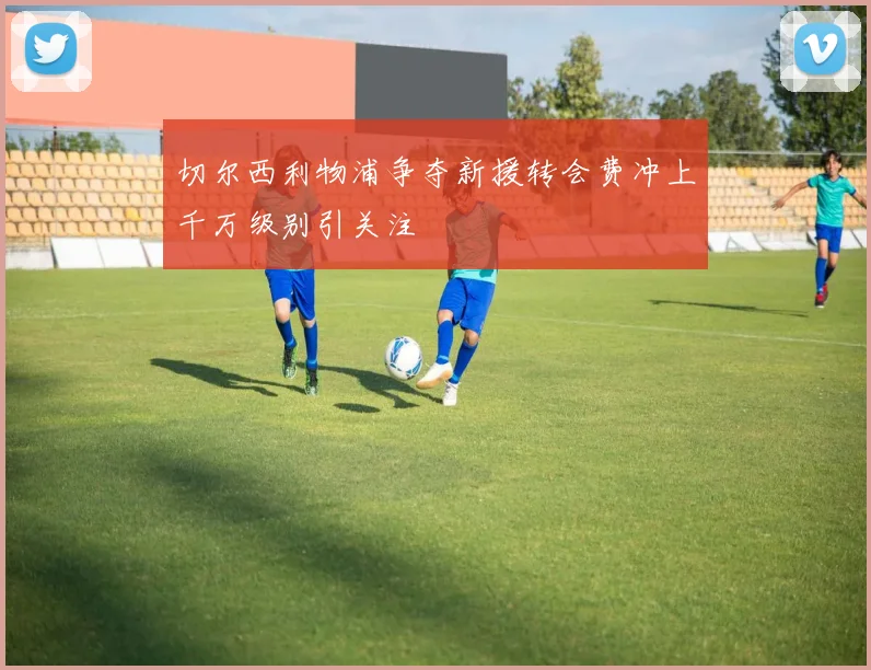 切尔西利物浦争夺新援转会费冲上千万级别引关注