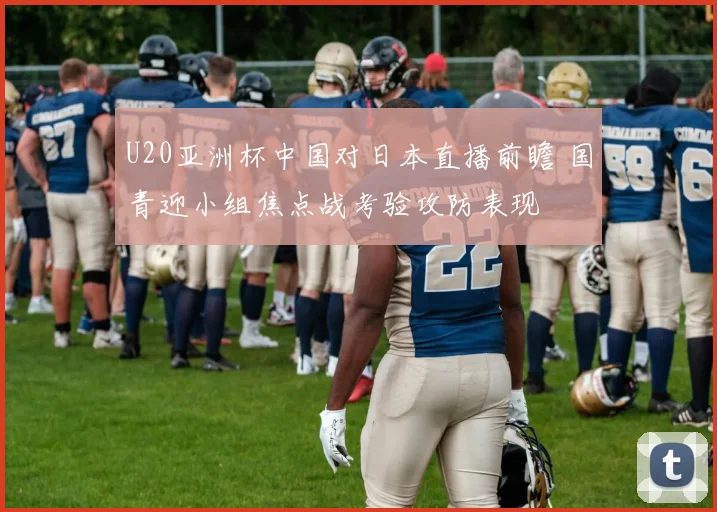U20亚洲杯中国对日本直播前瞻 国青迎小组焦点战考验攻防表现
