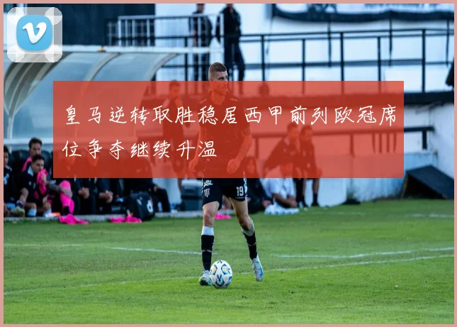 皇马逆转取胜稳居西甲前列欧冠席位争夺继续升温