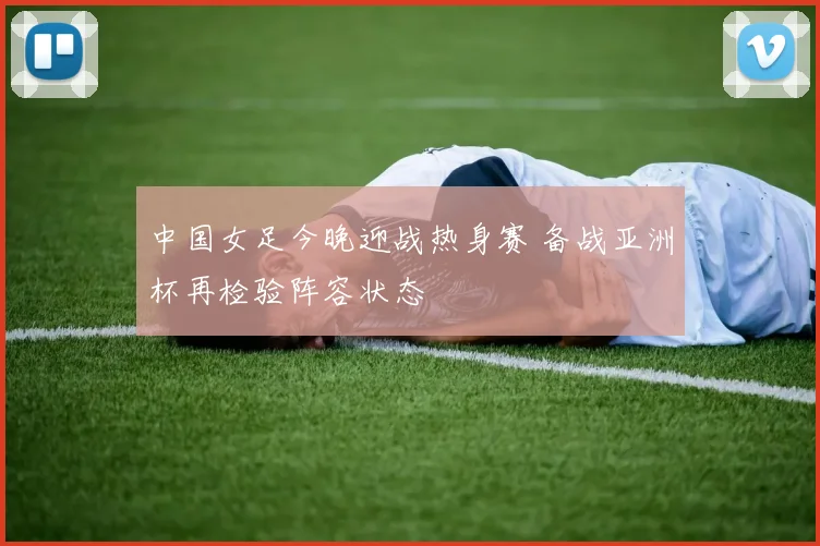 中国女足今晚迎战热身赛 备战亚洲杯再检验阵容状态